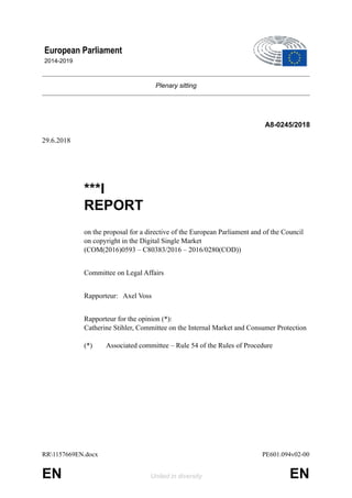 Plenary sitting
A8-0245/2018
29.6.2018
***I
REPORT
on the proposal for a directive of the European Parliament and of the Council
on copyright in the Digital Single Market
(COM(2016)0593 – C80383/2016 – 2016/0280(COD))
Committee on Legal Affairs
Rapporteur: Axel Voss
Rapporteur for the opinion (*):
Catherine Stihler, Committee on the Internal Market and Consumer Protection
(*) Associated committee – Rule 54 of the Rules of Procedure
European Parliament
2014-2019
!
RR1157669EN.docx PE601.094v02-00
EN United in diversity EN
 