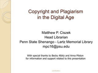 Copyright and Plagiarism
        in the Digital Age


             Matthew P. Ciszek
              Head Librarian
Penn State Shenango - Lartz Memorial Library
             mpc16@psu.edu

    With special thanks to Becky Albitz and Anna Pilston
   for information and support related to this presentation



                           12/29/2011
 