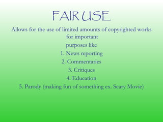 FAIR USE
Allows for the use of limited amounts of copyrighted works
for important
purposes like
1. News reporting
2. Commentaries
3. Critiques
4. Education
5. Parody (making fun of something ex. Scary Movie)
 