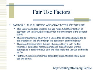 Fair Use Factors FACTOR 1: THE PURPOSE AND CHARACTER OF THE USE   This factor considers whether the use helps fulfill the intention of copyright law to stimulate creativity for the enrichment of the general public.  The defendant must show how a use either advances knowledge or the progress of the arts through the addition of something new.  The more transformative the use, the more likely it is to be fair, whereas if defendant merely reproduces plaintiff's work without putting it to a transformative use, the less likely this use will be held to be fair.  Further, the more commercial defendant's use, the less likely such use will be fair.  http://chillingeffects.org/fairuse 