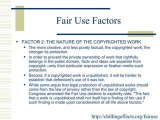 Fair Use Factors FACTOR 2: THE NATURE OF THE COPYRIGHTED WORK  The more creative, and less purely factual, the copyrighted work, the stronger its protection.  In order to prevent the private ownership of work that rightfully belongs in the public domain, facts and ideas are separate from copyright—only their particular expression or fixation merits such protection.  Second, if a copyrighted work is unpublished, it will be harder to establish that defendant's use of it was fair.  While some argue that legal protection of unpublished works should come from the law of privacy rather than the law of copyright, Congress amended the Fair Use doctrine to explicitly note, "The fact that a work is unpublished shall not itself bar a finding of fair use if such finding is made upon consideration of all the above factors."  http://chillingeffects.org/fairuse 