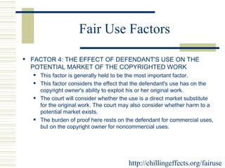Fair Use Factors FACTOR 4: THE EFFECT OF DEFENDANT'S USE ON THE POTENTIAL MARKET OF THE COPYRIGHTED WORK  This factor is generally held to be the most important factor.  This factor considers the effect that the defendant's use has on the copyright owner's ability to exploit his or her original work.  The court will consider whether the use is a direct market substitute for the original work. The court may also consider whether harm to a potential market exists.  The burden of proof here rests on the defendant for commercial uses, but on the copyright owner for noncommercial uses.  http://chillingeffects.org/fairuse 