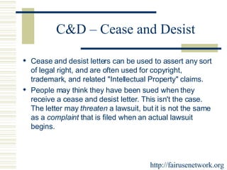 C&D – Cease and Desist Cease and desist letters can be used to assert any sort of legal right, and are often used for copyright, trademark, and related "Intellectual Property" claims.  People may think they have been sued when they receive a cease and desist letter. This isn't the case. The letter may  threaten  a lawsuit, but it is not the same as a  complaint  that is filed when an actual lawsuit begins. http://fairusenetwork.org 