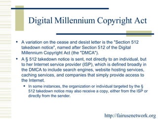 Digital Millennium Copyright Act A variation on the cease and desist letter is the "Section 512 takedown notice", named after Section 512 of the Digital Millennium Copyright Act (the "DMCA").  A § 512 takedown notice is sent, not directly to an individual, but to her Internet service provider (ISP), which is defined broadly in the DMCA to include search engines, website hosting services, caching services, and companies that simply provide access to the Internet.  In some instances, the organization or individual targeted by the § 512 takedown notice may also receive a copy, either from the ISP or directly from the sender. http://fairusenetwork.org 
