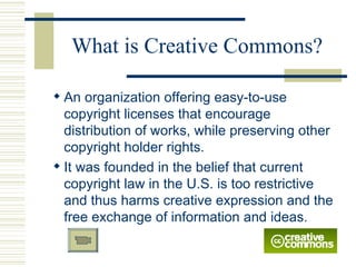 What is Creative Commons? An organization offering easy-to-use copyright licenses that encourage distribution of works, while preserving other copyright holder rights.  It was founded in the belief that current copyright law in the U.S. is too restrictive and thus harms creative expression and the free exchange of information and ideas.  
