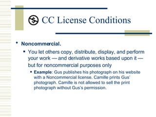 CC License Conditions Noncommercial .  You let others copy, distribute, display, and perform your work — and derivative works based upon it — but for noncommercial purposes only   Example : Gus publishes his photograph on his website with a Noncommercial license. Camille prints Gus’ photograph. Camille is not allowed to sell the print photograph without Gus’s permission.  