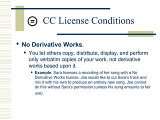CC License Conditions No Derivative Works .   You let others copy, distribute, display, and perform only verbatim copies of your work, not derivative works based upon it.  Example : Sara licenses a recording of her song with a No Derivative Works license. Joe would like to cut Sara’s track and mix it with his own to produce an entirely new song. Joe cannot do this without Sara’s permission (unless his song amounts to fair use).   
