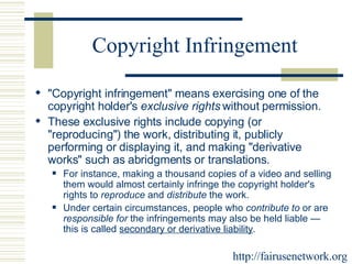 Copyright Infringement "Copyright infringement" means exercising one of the copyright holder's  exclusive rights  without permission.  These exclusive rights include copying (or "reproducing") the work, distributing it, publicly performing or displaying it, and making "derivative works" such as abridgments or translations.  For instance, making a thousand copies of a video and selling them would almost certainly infringe the copyright holder's rights to  reproduce  and  distribute  the work.  Under certain circumstances, people who  contribute to  or are  responsible for  the infringements may also be held liable — this is called  secondary or derivative liability . http://fairusenetwork.org 