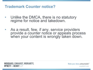 Trademark Counter notice? Unlike the DMCA, there is no statutory regime for notice and takedown. As a result, few, if any, service providers provide a counter notice or appeals process when your content is wrongly taken down. 