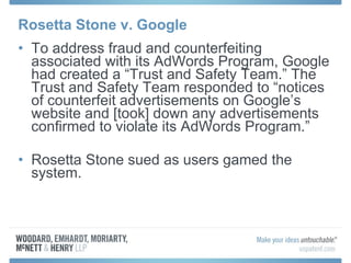 Rosetta Stone v. Google To address fraud and counterfeiting associated with its AdWords Program, Google had created a “Trust and Safety Team.” The Trust and Safety Team responded to “notices of counterfeit advertisements on Google’s website and [took] down any advertisements confirmed to violate its AdWords Program.”  Rosetta Stone sued as users gamed the system. 