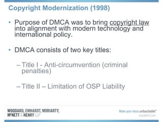Copyright Modernization (1998) Purpose of DMCA was to bring  copyright law  into alignment with modern technology and international policy. DMCA consists of two key titles: Title I - Anti-circumvention (criminal penalties) Title II – Limitation of OSP Liability 