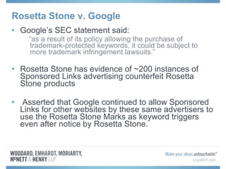 Rosetta Stone v. Google Google’s SEC statement said: “ as a result of its policy allowing the purchase of trademark-protected keywords, it could be subject to more trademark infringement lawsuits.” Rosetta Stone has evidence of ~200 instances of Sponsored Links advertising counterfeit Rosetta Stone products Asserted that Google continued to allow Sponsored Links for other websites by these same advertisers to use the Rosetta Stone Marks as keyword triggers even after notice by Rosetta Stone. 