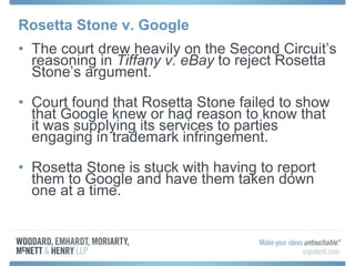 Rosetta Stone v. Google The court drew heavily on the Second Circuit’s reasoning in  Tiffany v. eBay  to reject Rosetta Stone’s argument. Court found that Rosetta Stone failed to show that Google knew or had reason to know that it was supplying its services to parties engaging in trademark infringement.  Rosetta Stone is stuck with having to report them to Google and have them taken down one at a time. 