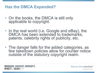 Has the DMCA Expanded? On the books, the DMCA is still only applicable to copyright. In the real world (i.e. Google and eBay), the DMCA has been extended to trademarks, patents, celebrity rights of publicity, etc. The danger falls for the added categories, as few takedown policies allow for counter notice outside of the statutory copyright realm. 