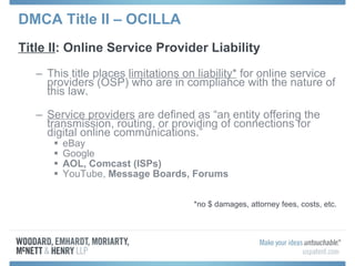 DMCA Title II – OCILLA Title II : Online Service Provider Liability  This title places  limitations on liability*  for online service providers (OSP) who are in compliance with the nature of this law. Service providers  are defined as “an entity offering the transmission, routing, or providing of connections for digital online communications.” eBay Google AOL, Comcast (ISPs) YouTube,  Message Boards, Forums *no $ damages, attorney fees, costs, etc. 