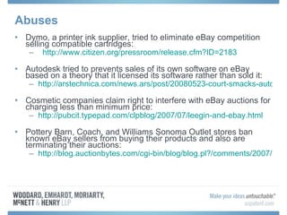 Abuses Dymo, a printer ink supplier, tried to eliminate eBay competition selling compatible cartridges:    http:// www.citizen.org/pressroom/release.cfm?ID =2183 Autodesk tried to prevents sales of its own software on eBay based on a theory that it licensed its software rather than sold it: http://arstechnica.com/news.ars/post/20080523-court-smacks-autodesk-affirms-right-to-sell-used-software.html Cosmetic companies claim right to interfere with eBay auctions for charging less than minimum price: http://pubcit.typepad.com/clpblog/2007/07/leegin-and-ebay.html Pottery Barn, Coach, and Williams Sonoma Outlet stores ban known eBay sellers from buying their products and also are terminating their auctions: http://blog.auctionbytes.com/cgi-bin/blog/blog.pl?/comments/2007/8/1186587390.html 