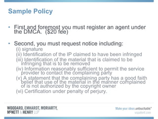 Sample Policy First and foremost you must register an agent under the DMCA.  ($20 fee) Second, you must request notice including: (i) signature (ii) Identification of the IP claimed to have been infringed (iii) Identification of the material that is claimed to be infringing that is to be removed (iv) Information reasonably sufficient to permit the service provider to contact the complaining party (v) A statement that the complaining party has a good faith belief that use of the material in the manner complained of is not authorized by the copyright owner  (vi) Certification under penalty of perjury. 