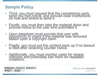 Sample Policy Third, you must request that the complaining party send you that notice, and provide clear instructions on how and where to send it. Fourth, you must then take the material down and provide notice to the user who submitted it. Upon takedown must provide that user with opportunity to object if the material was removed based upon a copyright claim. Finally, you must put the content back up if no lawsuit is filed after receiving counter notice. Additionally, you must monitor users for repeat offenses and potentially ban them for repeated violations. 