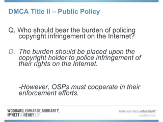 DMCA Title II – Public Policy Q. Who should bear the burden of policing copyright infringement on the Internet? The burden should be placed upon the copyright holder to police infringement of their rights on the Internet. -However, OSPs must cooperate in their enforcement efforts. 