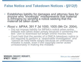 False Notice and Takedown Notices -  §512(f) Establishes liability for damages and attorney fees for anyone who “knowingly” misrepresents that material is infringing by sending a notice seeking that the material be taken down. Rossi v. MPAA , 391 F.3d 1000, 1005 (9th Cir. 2004).  Did not impose liability for MPAA’s notice when entire website was taken down simply because it contained the text “Join to download full length online movies now.” Court held that the sender of a DMCA takedown notice is not required to perform a “reasonable investigation” and “cannot be held liable simply because an unknowing mistake is made, even if the copyright owner acted unreasonably in making the mistake.” 