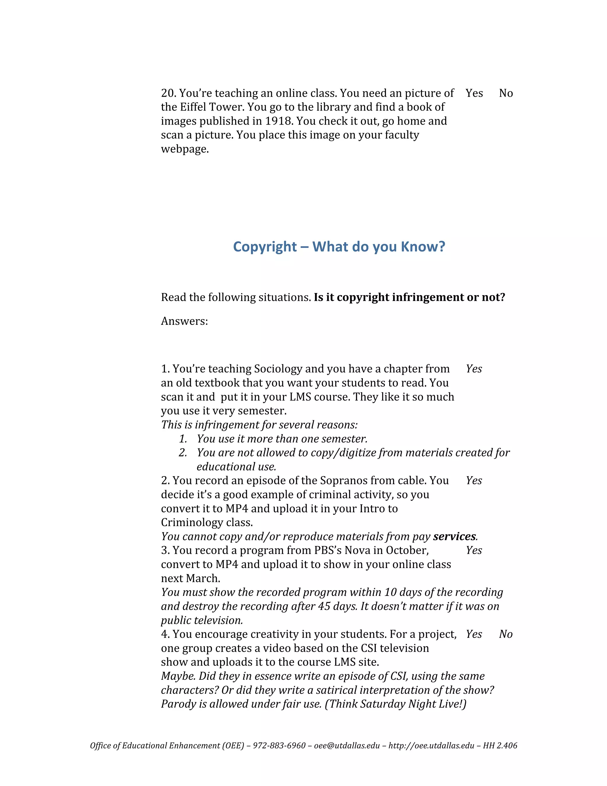  
                  20. You’re teaching an online class. You need an picture of  Yes                       No 
                  the Eiffel Tower. You go to the library and find a book of 
                  images published in 1918. You check it out, go home and 
                  scan a picture. You place this image on your faculty 
                  webpage. 
                   
                   

                                                                 
                   

                                    Copyright – What do you Know? 
                   

                  Read the following situations. Is it copyright infringement or not? 
                  Answers: 
                   
                  1. You’re teaching Sociology and you have a chapter from  Yes   
                  an old textbook that you want your students to read. You 
                  scan it and  put it in your LMS course. They like it so much 
                  you use it very semester.  
                  This is infringement for several reasons: 
                      1. You use it more than one semester. 
                      2. You are not allowed to copy/digitize from materials created for 
                           educational use. 
                  2. You record an episode of the Sopranos from cable. You  Yes   
                  decide it’s a good example of criminal activity, so you 
                  convert it to MP4 and upload it in your Intro to 
                  Criminology class. 
                  You cannot copy and/or reproduce materials from pay services. 
                  3. You record a program from PBS’s Nova in October,              Yes   
                  convert to MP4 and upload it to show in your online class 
                  next March. 
                  You must show the recorded program within 10 days of the recording 
                  and destroy the recording after 45 days. It doesn’t matter if it was on 
                  public television.  
                  4. You encourage creativity in your students. For a project,  Yes  No 
                  one group creates a video based on the CSI television 
                  show and uploads it to the course LMS site. 
                  Maybe. Did they in essence write an episode of CSI, using the same 
                  characters? Or did they write a satirical interpretation of the show? 
                  Parody is allowed under fair use. (Think Saturday Night Live!) 


Office of Educational Enhancement (OEE) – 972­883­6960 – oee@utdallas.edu – http://oee.utdallas.edu – HH 2.406 
 