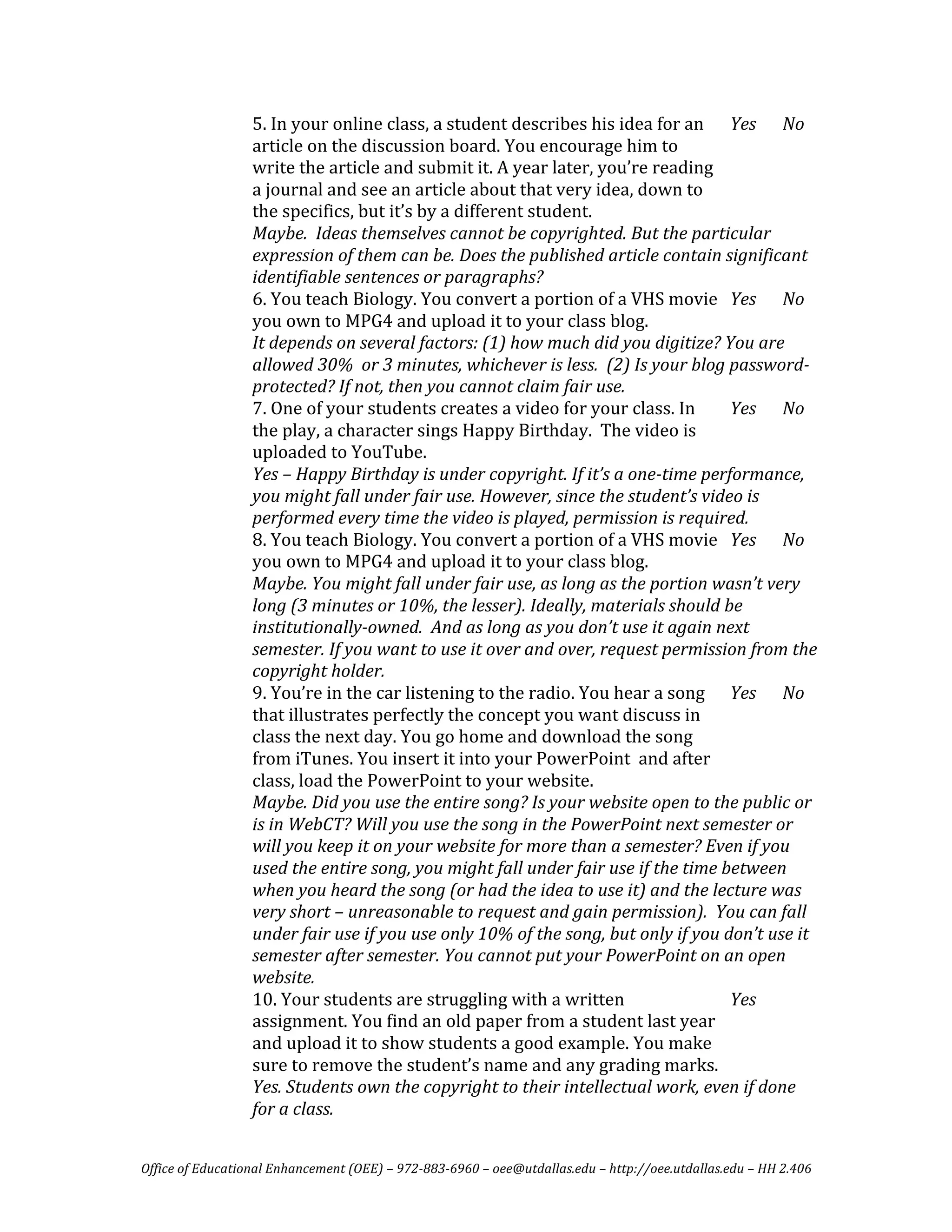 5. In your online class, a student describes his idea for an  Yes  No 
                  article on the discussion board. You encourage him to 
                  write the article and submit it. A year later, you’re reading 
                  a journal and see an article about that very idea, down to 
                  the specifics, but it’s by a different student. 
                  Maybe.  Ideas themselves cannot be copyrighted. But the particular 
                  expression of them can be. Does the published article contain significant 
                  identifiable sentences or paragraphs?  
                  6. You teach Biology. You convert a portion of a VHS movie  Yes  No 
                  you own to MPG4 and upload it to your class blog. 
                  It depends on several factors: (1) how much did you digitize? You are 
                  allowed 30%  or 3 minutes, whichever is less.  (2) Is your blog password­
                  protected? If not, then you cannot claim fair use. 
                  7. One of your students creates a video for your class. In       Yes  No 
                  the play, a character sings Happy Birthday.  The video is 
                  uploaded to YouTube. 
                  Yes – Happy Birthday is under copyright. If it’s a one­time performance, 
                  you might fall under fair use. However, since the student’s video is 
                  performed every time the video is played, permission is required. 
                  8. You teach Biology. You convert a portion of a VHS movie  Yes  No 
                  you own to MPG4 and upload it to your class blog. 
                  Maybe. You might fall under fair use, as long as the portion wasn’t very 
                  long (3 minutes or 10%, the lesser). Ideally, materials should be 
                  institutionally­owned.  And as long as you don’t use it again next 
                  semester. If you want to use it over and over, request permission from the 
                  copyright holder. 
                  9. You’re in the car listening to the radio. You hear a song  Yes  No 
                  that illustrates perfectly the concept you want discuss in 
                  class the next day. You go home and download the song 
                  from iTunes. You insert it into your PowerPoint  and after 
                  class, load the PowerPoint to your website.  
                  Maybe. Did you use the entire song? Is your website open to the public or 
                  is in WebCT? Will you use the song in the PowerPoint next semester or 
                  will you keep it on your website for more than a semester? Even if you 
                  used the entire song, you might fall under fair use if the time between 
                  when you heard the song (or had the idea to use it) and the lecture was 
                  very short – unreasonable to request and gain permission).  You can fall 
                  under fair use if you use only 10% of the song, but only if you don’t use it 
                  semester after semester. You cannot put your PowerPoint on an open 
                  website.  
                  10. Your students are struggling with a written                  Yes   
                  assignment. You find an old paper from a student last year 
                  and upload it to show students a good example. You make 
                  sure to remove the student’s name and any grading marks.  
                  Yes. Students own the copyright to their intellectual work, even if done 
                  for a class. 


Office of Educational Enhancement (OEE) – 972­883­6960 – oee@utdallas.edu – http://oee.utdallas.edu – HH 2.406 
 