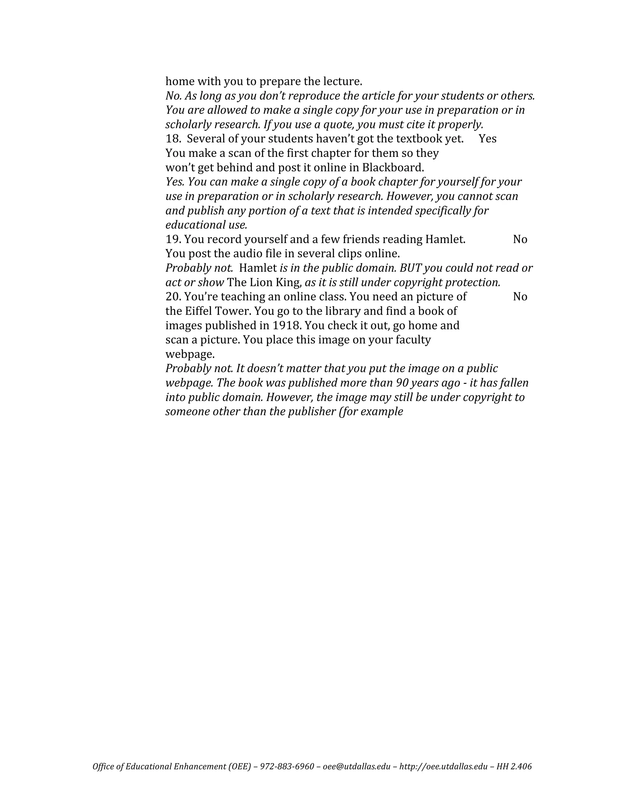 home with you to prepare the lecture.  
                  No. As long as you don’t reproduce the article for your students or others. 
                  You are allowed to make a single copy for your use in preparation or in 
                  scholarly research. If you use a quote, you must cite it properly.  
                  18.  Several of your students haven’t got the textbook yet.   Yes   
                  You make a scan of the first chapter for them so they 
                  won’t get behind and post it online in Blackboard. 
                  Yes. You can make a single copy of a book chapter for yourself for your 
                  use in preparation or in scholarly research. However, you cannot scan 
                  and publish any portion of a text that is intended specifically for 
                  educational use.  
                  19. You record yourself and a few friends reading Hamlet.               No 
                  You post the audio file in several clips online.  
                  Probably not.  Hamlet is in the public domain. BUT you could not read or 
                  act or show The Lion King, as it is still under copyright protection.  
                  20. You’re teaching an online class. You need an picture of             No 
                  the Eiffel Tower. You go to the library and find a book of 
                  images published in 1918. You check it out, go home and 
                  scan a picture. You place this image on your faculty 
                  webpage. 
                  Probably not. It doesn’t matter that you put the image on a public 
                  webpage. The book was published more than 90 years ago ­ it has fallen 
                  into public domain. However, the image may still be under copyright to 
                  someone other than the publisher (for example 
                   




Office of Educational Enhancement (OEE) – 972­883­6960 – oee@utdallas.edu – http://oee.utdallas.edu – HH 2.406 
 
