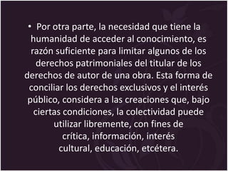 • Por otra parte, la necesidad que tiene la
  humanidad de acceder al conocimiento, es
  razón suficiente para limitar algunos de los
    derechos patrimoniales del titular de los
derechos de autor de una obra. Esta forma de
 conciliar los derechos exclusivos y el interés
 público, considera a las creaciones que, bajo
   ciertas condiciones, la colectividad puede
        utilizar libremente, con fines de
           crítica, información, interés
          cultural, educación, etcétera.
 