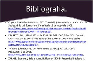 Bibliografía.
• Coyote, Rivera Maricarmen (2007, 05 de Julio) Los Derechos de Autor en la
  Sociedad de la Información. Consultado 15 de mayo de 2.009.
  http://www.mati.unam.mx/index.php?option=com_content&task=view&i
  d=361&Itemid=1PROPINT_INTERNET.pdf.
• DECRETO LEGISLATIVO 822 - LEY SOBRE EL DERECHO DE AUTOR. Decreto
  Legislativo del 23 de abril de 1996 (publicado el 24 de abril de 1996)
  http://www.google.com.co/search?hl=es&q=decreto+sobre+derecho+de+
  autor&btnG=Buscar&meta=.
• Tomado: (Compromiso del Autor sobre su texto). Actualización:
  Pasto, Abril 1 de 2008.
  http://www.dtifueyo.cl/docs/copyright/prop_intelectual98uruguay.doc.
• ZABALE, Ezequiel y Beltramone, Guillermo. (2008). Propiedad intelectual.
 