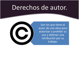 Derechos de autor.

         Son los que tiene el
        autor de una obra para
        autorizar o prohibir su
          uso y obtener una
          retribución por su
                trabajo.
 