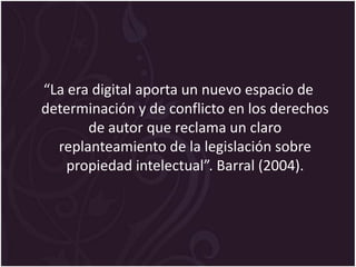 “La era digital aporta un nuevo espacio de
determinación y de conflicto en los derechos
       de autor que reclama un claro
  replanteamiento de la legislación sobre
    propiedad intelectual”. Barral (2004).
 