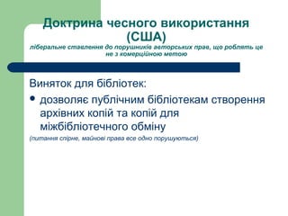 Доктрина чесного використання
(США)
ліберальне ставлення до порушників авторських прав, що роблять це
не з комерційною метою
Виняток для бібліотек:
 дозволяє публічним бібліотекам створення
архівних копій та копій для
міжбібліотечного обміну
(питання спірне, майнові права все одно порушуються)
 