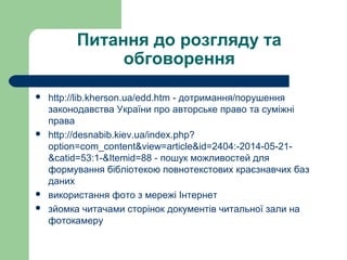 Питання до розгляду та
обговорення
 http://lib.kherson.ua/edd.htm - дотримання/порушення
законодавства України про авторське право та суміжні
права
 http://desnabib.kiev.ua/index.php?
option=com_content&view=article&id=2404:-2014-05-21-
&catid=53:1-&Itemid=88 - пошук можливостей для
формування бібліотекою повнотекстових краєзнавчих баз
даних
 використання фото з мережі Інтернет
 зйомка читачами сторінок документів читальної зали на
фотокамеру
 