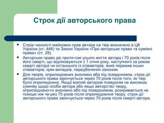 Строк дії авторського права
 Строк чинності майнових прав автора на твір визначено в ЦК
України (ст. 446) та Законі України «Про авторське право та суміжні
права» (ст. 28).
 Авторське право діє протя­гом усього життя автора і 70 років після
його смерті, що відліковуються з 1 січня року, наступного за роком
смерті автора чи останнього із співавторів, який пережив інших
співавторів, крім випадків, передбачених законом.
 Для творів, оприлюднених анонімно або під псевдонімом, строк дії
авторського права закінчується через 70 років після того, як твір
було оприлюднено. Якщо взятий автором псевдонім не викликає
сумніву щодо особи автора або якщо авторство твору,
оприлюднено­го анонімно або під псевдонімом, розкривається не
пізніше ніж че­рез 70 років після оприлюднення твору, строк дії
авторського права закінчується через 70 років після смерті автора.
 