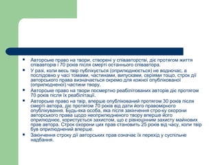  Авторське право на твори, створені у співавторстві, діє протягом життя
співавторів і 70 років після смерті останнього співавтора.
 У разі, коли весь твір публікується (оприлюднюється) не водночас, а
послідовно у часі томами, частинами, випусками, серіями тощо, строк дії
авторського права визначається окремо для кожної опублікованої
(оприлюдненої) частини твору.
 Авторське право на твори посмертно реабілітованих авторів діє протягом
70 років після їх реабілітації.
 Авторське право на твір, вперше опублікований протягом 30 років після
смерті автора, діє протягом 70 років від дати його правомірного
опублікування. Будь­яка особа, яка після закінчення стро­ку охорони
авторського права щодо неоприлюдненого твору вперше його
оприлюднює, користується захистом, що є рівноцінним захисту майнових
прав автора. Строк охорони цих прав становить 25 років від часу, коли твір
був оприлюднений вперше.
 Закінчення строку дії авторських прав означає їх перехід у суспільне
надбання.
 