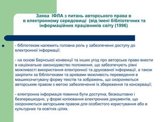 Заява ІФЛА з питань авторського права в
в електронному середовищі (від імені бібліотечних та
інформаційних працівників світу (1996)
 - бібліотекам належить головна роль у забезпеченні доступу до
електронної інформації;
- на основі Бернської конвенції та інших угод про авторське право внести
в національне законодавство положення, що забезпечують рівні
можливості використання електронної та друкованої інформації, а також
закріпити за бібліотеками та архівами можливість переведення в
машинозчитувану форму текстів та зображень, що охороняються
авторським правом з метою забезпечення їх збереження та консервації;
- електронна інформація повинна бути доступна, безкоштовно і
безперешкодно, у формі копіювання електронних документів, що
охороняються авторським правом для особистого користування або в
культурних та освітніх цілях.
 