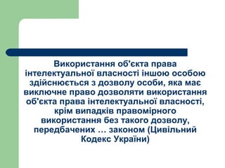 Використання об'єкта права
інтелектуальної власності іншою особою
здійснюється з дозволу особи, яка має
виключне право дозволяти використання
об'єкта права інтелектуальної власності,
крім випадків правомірного
використання без такого дозволу,
передбачених … законом (Цивільний
Кодекс України)
 