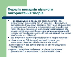 Перелік випадків вільного
використання творів
 - репродукування твору без дозволу автора і без
виплати йому винагороди (ст. 21 Закону) - «факсимільне
відтворення в будь-якому розмірі (у тому числі збільшеному
чи зменшеному) оригіналу письмового, іншого графічного
твору або його примірника шляхом фотокопіювання або
іншими подібними способами, крім запису в електронній
(в тому числі цифровій), оптичній чи іншій формі, яку зчитує
комп'ютер» (ст. 1 Закону).
 без вилучення прибутку репродукування творів можливе:
- в цілях розвитку бібліотечної, архівної справи, для
навчальних, наукових або інших освітніх цілей.
- для поновлення або заміни втрачених або пошкоджених
примірників.
- окремих статей і малооб'ємних творів на замовлення
фізичних осіб в навчальних і дослідницьких цілях.
 