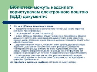 Бібліотеки можуть надсилати
користувачам електронною поштою
(ЕДД) документи:
 Що не є об'єктом авторського права:
 􀂾 повідомлення про новини дня або поточні події, що мають характер
звичайної прес-інформації;
 􀂾 твори народної творчості (фольклор);
 􀂾 видані органами державної влади у межах їхніх повноважень офіційні
документи політичного, законодавчого, адміністрати-вного характеру
(закони, укази, постанови, судові рішення, державні стандарти тощо) та їхні
офіційні переклади;
 􀂾 державні символи України, символи і знаки органів державної влади,
Збройних Сил України та інших військових формувань; символіка
територіальних громад; символи та знаки підприємств, установ і орга-
нізацій (проекти офіційних символів і знаків до їхнього офіційного зат-
вердження розглядаються як твори й охороняються авторським правом);
 􀂾 розклади руху транспортних засобів, розклади телерадіопе-редач,
телефонні довідники та інші аналогічні бази даних, що не відповідають
критеріям оригінальності.
Що перейшли у суспільне надбання. (70 років по смерті автора)
 
