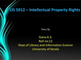 LIS 5012 – Intellectual Property Rights 
Done By 
Gana.G.S. 
Roll no:12 
Dept.of Library and Information Science 
University of Kerala 
 