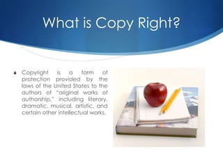 What is Copy Right?
S Copyright is a form of
protection provided by the
laws of the United States to the
authors of “original works of
authorship,” including literary,
dramatic, musical, artistic, and
certain other intellectual works.
 