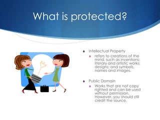 What is protected?
S Intellectual Property
S refers to creations of the
mind, such as inventions;
literary and artistic works;
designs; and symbols,
names and images.
S Public Domain
S Works that are not copy
righted and can be used
without permission.
However, you should still
credit the source.
 