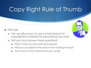 Copy Right Rule of Thumb
S Fair Use
S Fair use allows you to use a small amount of
copyrighted materials for educational use only!
S First you must answer these questions?
S Does it have an educational purpose?
S Will your use deprive the author from making money?
S How much of the material are you using?
 