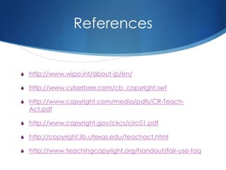 References
S http://www.wipo.int/about-ip/en/
S http://www.cyberbee.com/cb_copyright.swf
S http://www.copyright.com/media/pdfs/CR-Teach-
Act.pdf
S http://www.copyright.gov/circs/circ01.pdf
S http://copyright.lib.utexas.edu/teachact.html
S http://www.teachingcopyright.org/handout/fair-use-faq
 