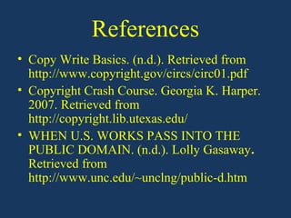 References
• Copy Write Basics. (n.d.). Retrieved from
  http://www.copyright.gov/circs/circ01.pdf
• Copyright Crash Course. Georgia K. Harper.
  2007. Retrieved from
  http://copyright.lib.utexas.edu/
• WHEN U.S. WORKS PASS INTO THE
  PUBLIC DOMAIN. (n.d.). Lolly Gasaway.
  Retrieved from
  http://www.unc.edu/~unclng/public-d.htm
 