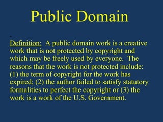 Public Domain
Definition: A public domain work is a creative
work that is not protected by copyright and
which may be freely used by everyone. The
reasons that the work is not protected include:
(1) the term of copyright for the work has
expired; (2) the author failed to satisfy statutory
formalities to perfect the copyright or (3) the
work is a work of the U.S. Government.
 