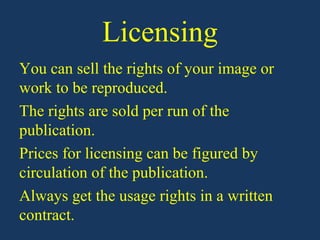 Licensing
You can sell the rights of your image or
work to be reproduced.
The rights are sold per run of the
publication.
Prices for licensing can be figured by
circulation of the publication.
Always get the usage rights in a written
contract.
 