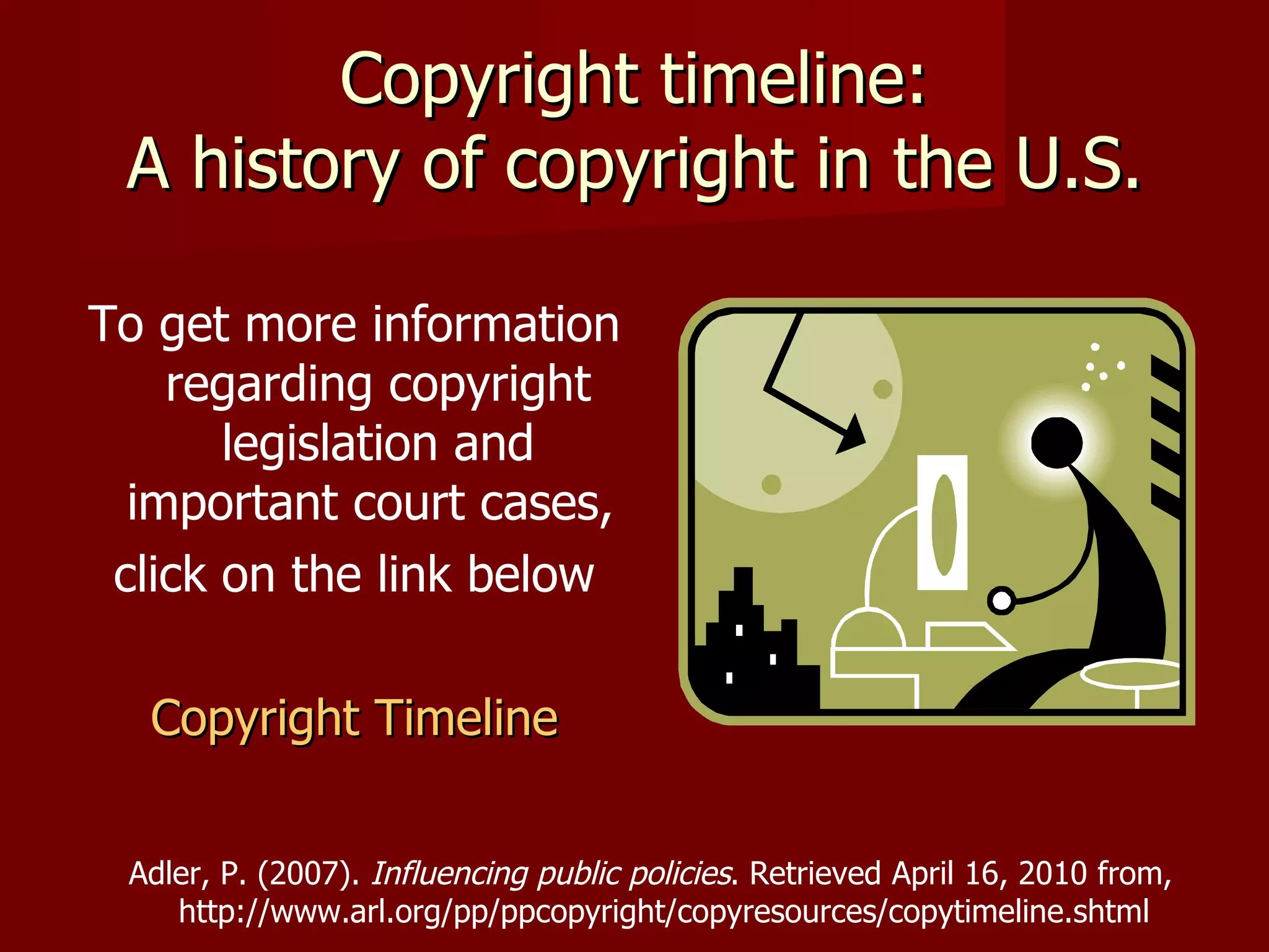 Copyright timeline: A history of copyright in the U.S. To get more information regarding copyright legislation and important court cases,  click on the link below Copyright Timeline Adler, P. (2007).  Influencing public policies . Retrieved April 16, 2010 from, http://www.arl.org/pp/ppcopyright/copyresources/copytimeline.shtml 