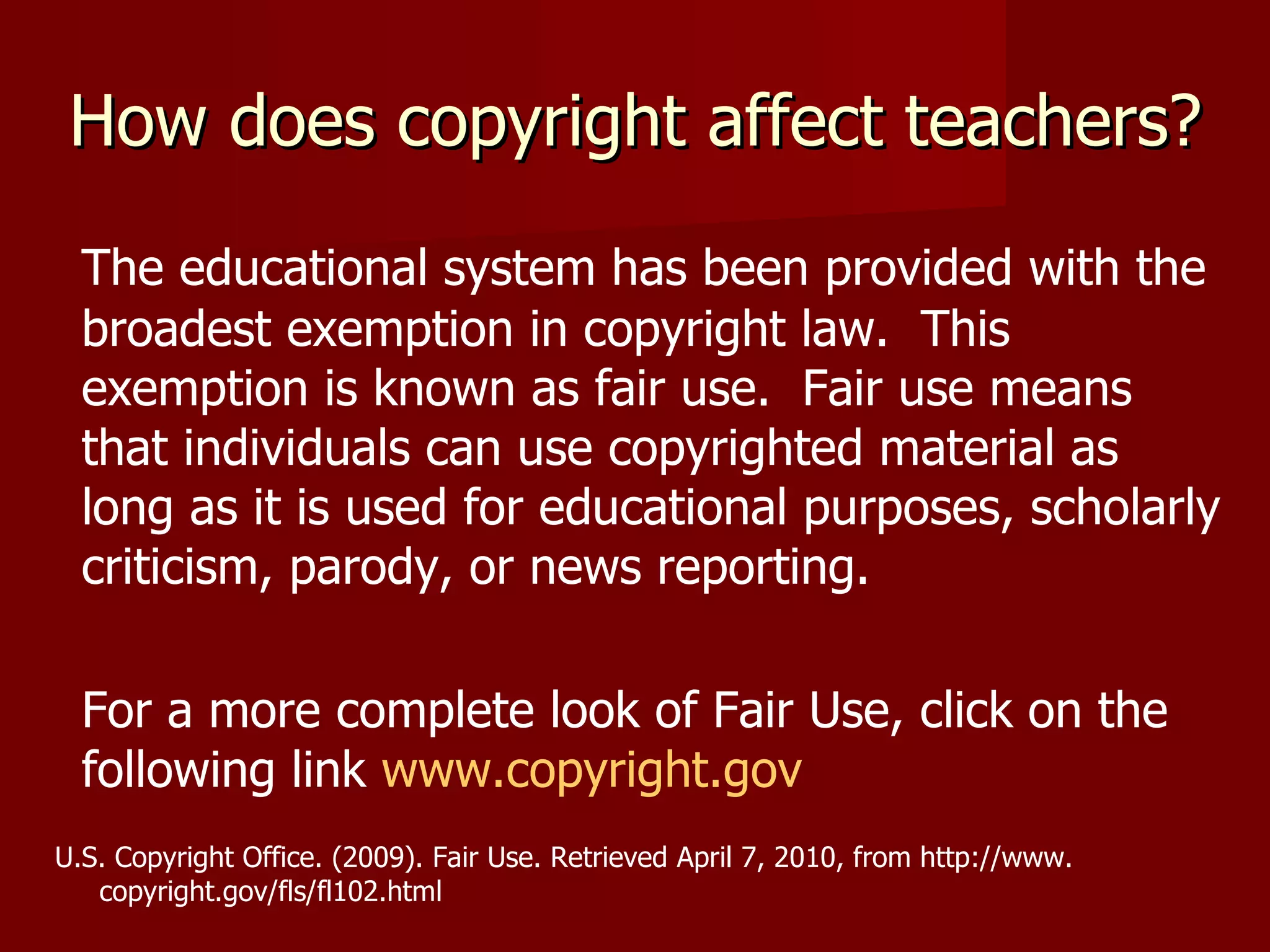 How does copyright affect teachers? The educational system has been provided with the broadest exemption in copyright law.  This exemption is known as fair use.  Fair use means that individuals can use copyrighted material as long as it is used for educational purposes, scholarly criticism, parody, or news reporting. For a more complete look of Fair Use, click on the following link  www.copyright.gov U.S. Copyright Office. (2009). Fair Use. Retrieved April 7, 2010, from http://www.  copyright.gov/fls/fl102.html 