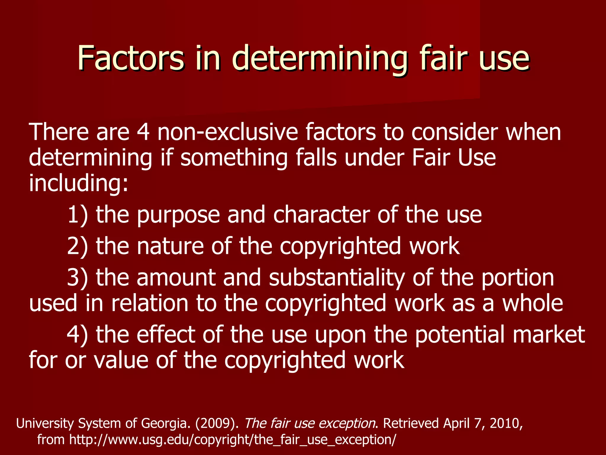 Factors in determining fair use There are 4 non-exclusive factors to consider when determining if something falls under Fair Use including:  1) the purpose and character of the use  2) the nature of the copyrighted work 3) the amount and substantiality of the portion used in relation to the copyrighted work as a whole 4) the effect of the use upon the potential market for or value of the copyrighted work University System of Georgia. (2009).  The fair use exception .   Retrieved April 7, 2010,  from http://www.usg.edu/copyright/the_fair_use_exception/ 